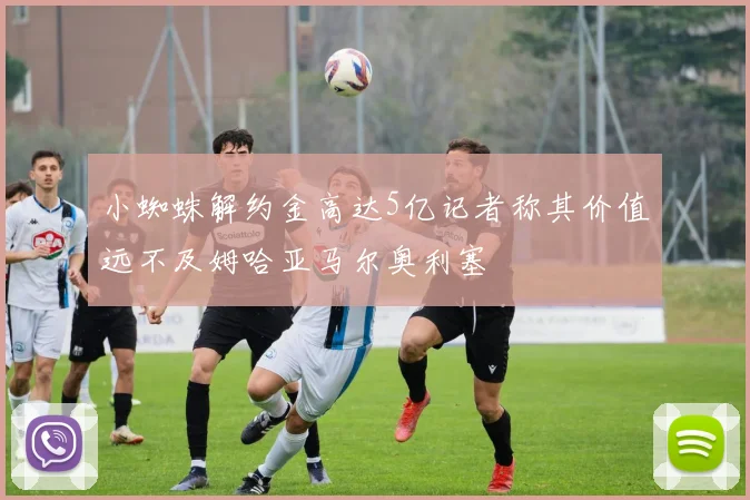 小蜘蛛解约金高达5亿记者称其价值远不及姆哈亚马尔奥利塞