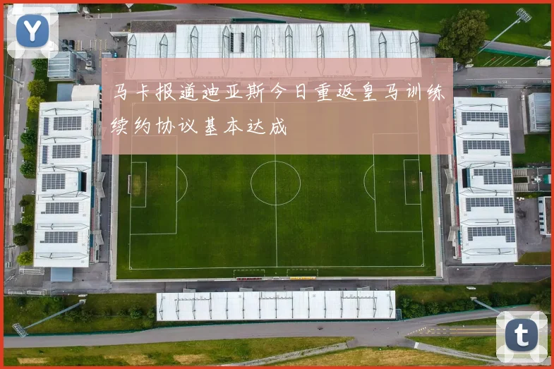 马卡报道迪亚斯今日重返皇马训练续约协议基本达成