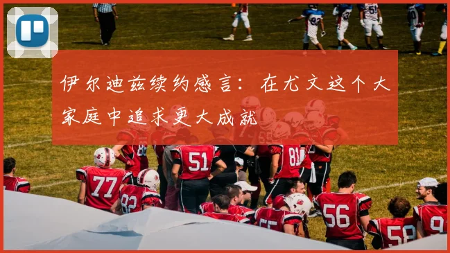 伊尔迪兹续约感言：在尤文这个大家庭中追求更大成就