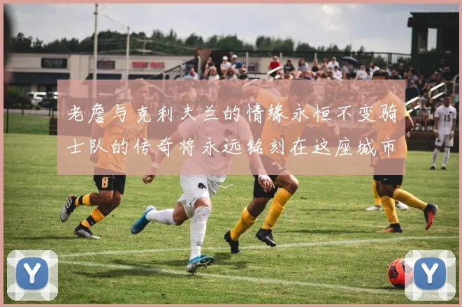 老詹与克利夫兰的情缘永恒不变骑士队的传奇将永远铭刻在这座城市
