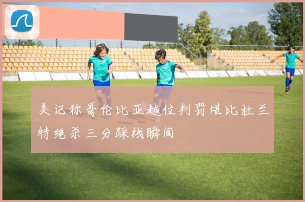 美记称哥伦比亚越位判罚堪比杜兰特绝杀三分踩线瞬间