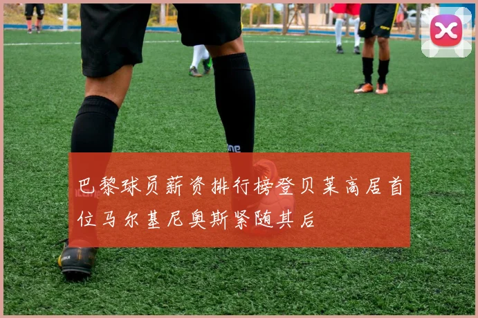 巴黎球员薪资排行榜登贝莱高居首位马尔基尼奥斯紧随其后
