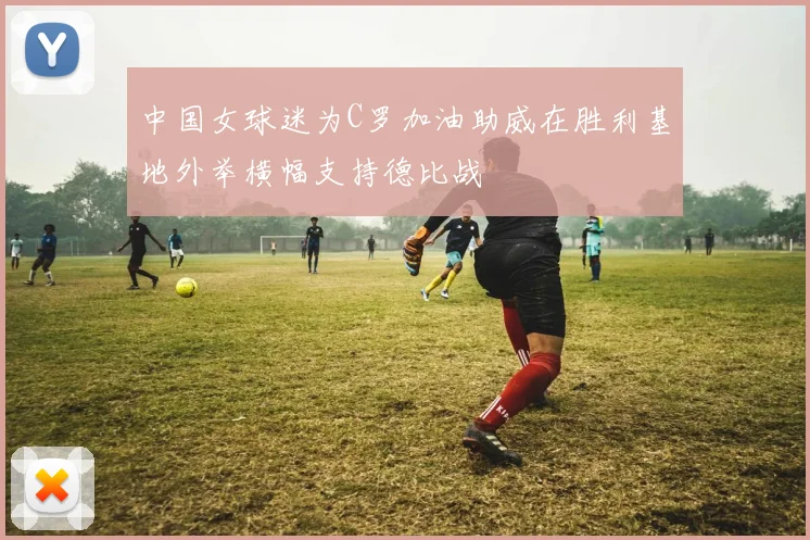 中国女球迷为C罗加油助威在胜利基地外举横幅支持德比战
