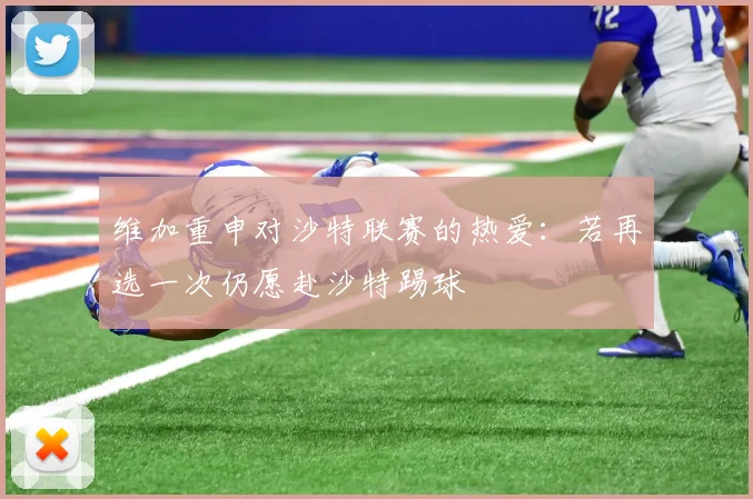 维加重申对沙特联赛的热爱：若再选一次仍愿赴沙特踢球