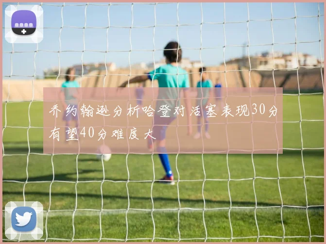 乔约翰逊分析哈登对活塞表现30分有望40分难度大