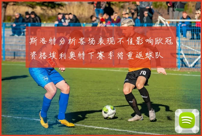 斯洛特分析客场表现不佳影响欧冠资格埃利奥特下赛季将重返球队