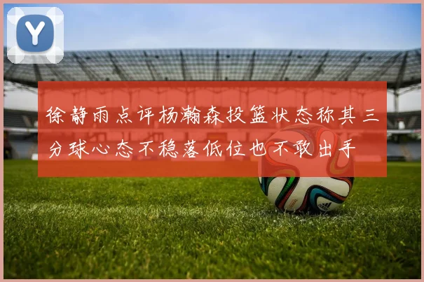 徐静雨点评杨瀚森投篮状态称其三分球心态不稳落低位也不敢出手